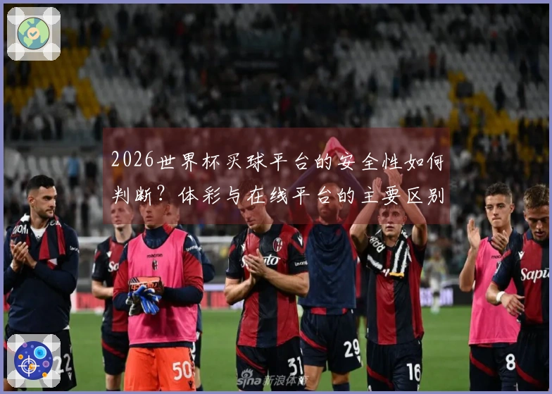 2026世界杯买球平台的安全性如何判断？体彩与在线平台的主要区别解析