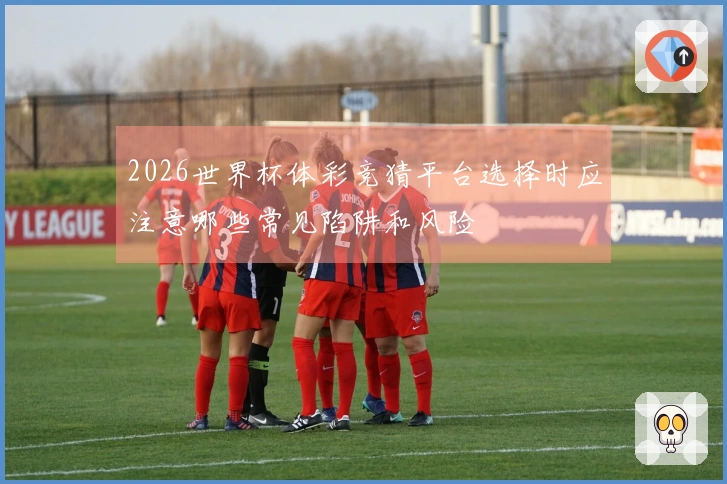 2026世界杯体彩竞猜平台选择时应注意哪些常见陷阱和风险