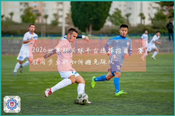 2026世界杯买球平台选择指南：赛程同步分析如何避免踩坑