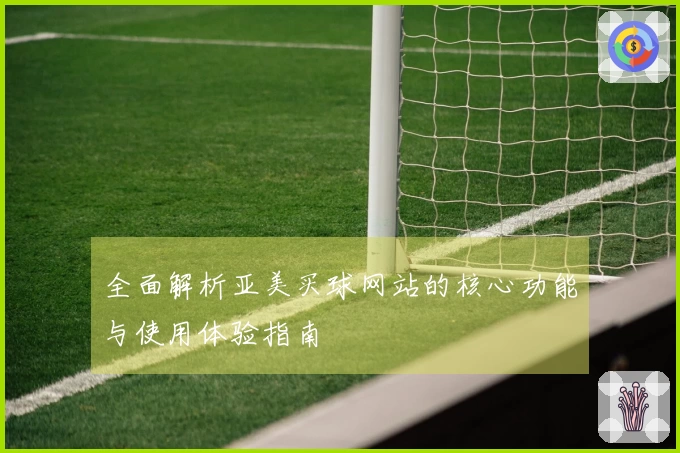 全面解析亚美买球网站的核心功能与使用体验指南